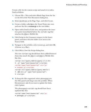 III: jQuery Mobile and PhoneGap


Create a file for the custom script and attach it to index.
html as follows:
1.		 Choose File  New and select Blank Page from the list
   on the left of the New Document dialog box.
2.		 Select JavaScript as the Page Type, and click Create.

3.		 Create a folder called js in the Travel Notes site root,
   and save the file as trnotes.js in the new folder.
4.		 Open index.html in Code view, and position the inser-
   tion point immediately before the script tag that
   attaches the jQuery Mobile file.
5.		 Click Script in the Common category in the Insert
   panel, and then click the folder icon next to the
   Source field.
6.		 Navigate to the js folder, select trnotes.js, and click OK
   (Choose on a Mac).
7.		 Click OK to close the Script dialog box.

   The new script tag should have been added between
   those that attach the jQuery and jQuery Mobile files
   like this:
   script src=”jquery.mobile/jquery-1.5.2.min
   Ê .js type=text/javascript/script
   script type=”text/javascript” src=”js/
   Ê trnotes.js/script
   script src=”jquery.mobile/jquery.mobile-1
   Ê .0a4.min.js type=text/javascript
   Ê /script


8.		 To keep the files organized, select phonegap.js in
   the Files panel and drag it into the js folder. When
   Dreamweaver asks if you want to update the links,
   click Update.
   The phonegap.js script tag should have been
   updated like this:
   script type=”text/javascript” src=”js/
   Ê phonegap.js/script




                                                                                             239
 