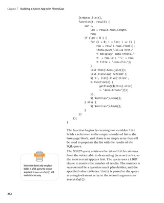 Chapter 7	 Building a Native App with PhoneGap


                                                           [trNotes.limit],
                                                           function(t, result) {
                                                                var i,
                                                                    len = result.rows.length,
                                                                    row;
                                                                if (len  0 ) {
                                                                    for (i = 0; i  len; i += 1) {
                                                                          row = result.rows.item(i);
                                                                          items.push('lia href=
                                                                          Ê #display data-trnote='
                                                                          Ê    + row.id + '' + row.
                                                                          Ê title + '/a/li');
                                                                    }
                                                                    list.html(items.join());
                                                                    list.listview('refresh');
                                                                    $('a', list).live('click',
                                                                    Ê function(e) {
                                                                              getItem(($(this).attr(
                                                                              Ê 'data-trnote')));
                                                                    });
                                                                    $('#entries').show();
                                                                } else {
                                                                    $('#entries').hide();
                                                                }
                                                           })
                                                     });
                                                 }


                                                 The function begins by creating two variables: list
                                                 holds a reference to the empty unordered list in the
                                                 home page block, and items is an empty array that will
                                                 be used to populate the list with the results of the
                                                 SQL query.
                                                 The SELECT query retrieves the id and title columns
                                                 from the notes table in descending (reverse) order, so
                                                 the most recent appears first. The query uses a LIMIT
                                                 clause to restrict the number of results. The number is
             Even when there’s only one place-
             holder in a SQL query, the second
                                                 represented by a question mark placeholder, and the
             argument to executeSql() still      specified value (trNotes.limit) is passed to the query
             needs to be an array.               as a single-element array in the second argument to
                                                 executeSql().




252
 