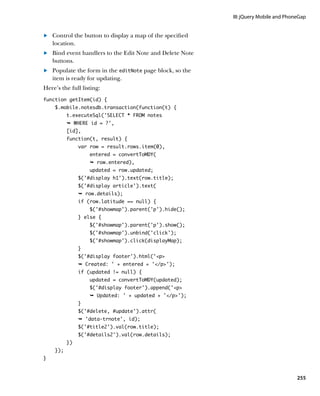 III: jQuery Mobile and PhoneGap


	.	 Control the button to display a map of the specified
    location.
	.	 Bind event handlers to the Edit Note and Delete Note
    buttons.
	.	 Populate the form in the editNote page block, so the
    item is ready for updating.
Here’s the full listing:
function getItem(id) {
    $.mobile.notesdb.transaction(function(t) {
          t.executeSql(‘SELECT * FROM notes
          Ê WHERE id = ?',
          [id],
          function(t, result) {
               var row = result.rows.item(0),
                   entered = convertToMDY(
                   Ê row.entered),
                   updated = row.updated;
               $('#display h1').text(row.title);
               $('#display article').text(
               Ê row.details);
               if (row.latitude == null) {
                   $('#showmap').parent('p').hide();
               } else {
                   $('#showmap').parent('p').show();
                   $('#showmap').unbind('click');
                   $('#showmap').click(displayMap);
               }
               $('#display footer').html('p
               Ê Created: ' + entered + '/p');
               if (updated != null) {
                   updated = convertToMDY(updated);
                   $('#display footer').append('p
                   Ê Updated: ' + updated + '/p');
               }
               $('#delete, #update').attr(
               Ê 'data-trnote', id);
               $('#title2').val(row.title);
               $('#details2').val(row.details);
          })
    });
}



                                                                                      255
 