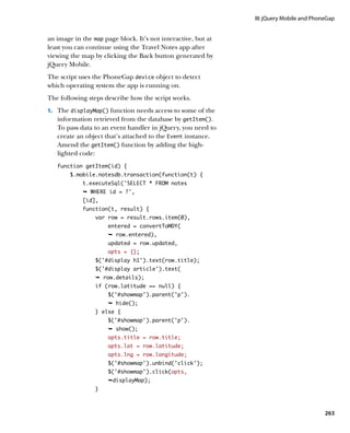 III: jQuery Mobile and PhoneGap


an image in the map page block. It’s not interactive, but at
least you can continue using the Travel Notes app after
viewing the map by clicking the Back button generated by
jQuery Mobile.
The script uses the PhoneGap device object to detect
which operating system the app is running on.
The following steps describe how the script works.
1.		 The displayMap() function needs access to some of the
   information retrieved from the database by getItem().
   To pass data to an event handler in jQuery, you need to
   create an object that’s attached to the Event instance.
   Amend the getItem() function by adding the high-
   lighted code:
   function getItem(id) {
        $.mobile.notesdb.transaction(function(t) {
            t.executeSql(‘SELECT * FROM notes
            Ê WHERE id = ?',
            [id],
            function(t, result) {
                 var row = result.rows.item(0),
                     entered = convertToMDY(
                     Ê row.entered),
                     updated = row.updated,
                     opts = {};
                 $(‘#display h1’).text(row.title);
                 $(‘#display article’).text(
                 Ê row.details);
                 if (row.latitude == null) {
                     $('#showmap').parent('p').
                     Ê hide();
                 } else {
                     $('#showmap').parent('p').
                     Ê show();
                     opts.title = row.title;
                     opts.lat = row.latitude;
                     opts.lng = row.longitude;
                     $(‘#showmap’).unbind(‘click’);
                     $(‘#showmap’).click(opts,
                     ÊdisplayMap);
                 }



                                                                                          263
 