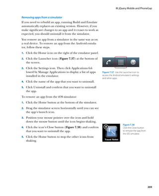 III: jQuery Mobile and PhoneGap


Removing apps from a simulator
If you need to rebuild an app, running Build and Emulate
automatically replaces an existing version. However, if you
make significant changes to an app and it ceases to work as
expected, you should uninstall it from the simulator.
You remove an app from a simulator in the same way as on
a real device. To remove an app from the Android emula-
tor, follow these steps.
1.		 Click the Home icon on the right of the emulator panel.

2.		 Click the Launcher icon (Figure 7.37) at the bottom of
   the screen.
3.		 Click the Settings icon. Then click Applications fol-
   lowed by Manage Applications to display a list of apps       Figure 7.37  Use the Launcher icon to
   installed in the emulator.                                   access the Android emulator’s settings
                                                                and other apps.
4.		 Click the name of the app that you want to uninstall.

5.		 Click Uninstall and confirm that you want to uninstall
   the app.
To remove an app from the iOS simulator:
1.		 Click the Home button at the bottom of the simulator.

2.		 Drag the simulator screen horizontally until you can see
   the app’s launch icon.
3.		 Position your mouse pointer over the icon and hold
   down the mouse button until the icon begins shaking.
                                                                                     Figure 7.38 
4.		 Click the icon’s Close button (Figure 7.38) and confirm                         Click the Close button
   that you want to uninstall the app.                                               to remove the app from
                                                                                     the iOS simulator.
5.		 Click the Home button to stop the other icons from
   shaking.




                                                                                                              269
 