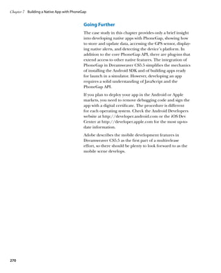 Chapter 7	 Building a Native App with PhoneGap


                                            Going Further
                                            The case study in this chapter provides only a brief insight
                                            into developing native apps with PhoneGap, showing how
                                            to store and update data, accessing the GPS sensor, display-
                                            ing native alerts, and detecting the device’s platform. In
                                            addition to the core PhoneGap API, there are plug-ins that
                                            extend access to other native features. The integration of
                                            PhoneGap in Dreamweaver CS5.5 simplifies the mechanics
                                            of installing the Android SDK and of building apps ready
                                            for launch in a simulator. However, developing an app
                                            requires a solid understanding of JavaScript and the
                                            PhoneGap API.
                                            If you plan to deploy your app in the Android or Apple
                                            markets, you need to remove debugging code and sign the
                                            app with a digital certificate. The procedure is different
                                            for each operating system. Check the Android Developers
                                            website at http://developer.android.com or the iOS Dev
                                            Center at http://developer.apple.com for the most up-to-
                                            date information.
                                            Adobe describes the mobile development features in
                                            Dreamweaver CS5.5 as the first part of a multirelease
                                            effort, so there should be plenty to look forward to as the
                                            mobile scene develops.




270
 