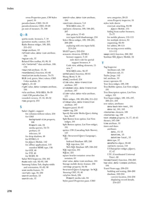 Index


                versus Properties pane, CSS Styles   search value, data-icon attribute,                new categories, 20–21
                  panel, 16                           184                                              versus Property inspector, 16
            pseudo-classes, CSS3, 18–19              section element, 7–8                       styles/style sheets
            pseudo-elements, CSS3, 19–20                WAI-ARIA roles, 37                             external, attaching, 84–90
            px unit of measure, 75, 100              select elements, 189, 198–201,                      jQuery Mobile, 155
                                                       207                                             hiding from earlier browsers,
        Q–R                                              date pickers, 57–65                             75–77
                                                         text input field disadvantage, 216            for mobile phones, 112–115
            quirks mode, browsers, 7, 18             Select Menu widget, 189, 198–201,                 for multiple devices, 84
            quotation marks, caution, 253              208–209                                         organizing, 82–84
            Radio Button widget, 189, 203,               replacing with text input field,              for tablets, 98–115
              211–212                                       213–216                                    for varying screen widths,
            range attribute, 53
                                                     SELECT query, 252–254                               111–112
            refresh value, data-icon attribute,
                                                     semantic elements, HTML5                     swapList() function, 260, 262
              184                                        browser support, 7–10                    Symbian S60, jQuery Mobile, 24
            region role, 37
                                                              style sheet rule for partial
            Related Files toolbar, 83, 89, 91
            rel=”external” data attribute, 168,
                                                                support browsers, 8           T
                                                         Code view, adding elements, 15
              170                                        new, 7                                   Tag Inspector
            required attribute, 15, 56                                                                Attributes tab, 160
                                                         WAI-ARIA roles, 36–37
            resetDates() function, 65–66                                                              Behaviors tab, 15
                                                     setValues() function, 60–61
            resolution media feature, 74–75                                                       Taylor, Jorge, 142
                                                     Sharp, Remy, 9, 56
            RGB (red, green, blue) values, CSS3                                                   tel attribute, 53
                                                     show() method, 254
              Color module, 21                                                                    tenary operator, 65
                                                     slide value, data-transition
            rgba(), 21–22                                                                         Text Area widget, 189, 198
                                                       attribute, 187
            right value, data-iconpos attribute,                                                  Text Bubble option, List View widget,
                                                     slidedown value, data-transition
              184                                                                                   191
                                                       attribute, 187
            role attribute, WAI-ARIA, 36–39                                                       Text Description option, List View
                                                     slider value, data-role attribute,
            :root CSS pseudo-class, 19                                                              widget, 191
                                                       177
            rounded corners, 13, 16, 49–52                                                        Text Input widget, 189, 195–197,
                                                     Slider widget, 190, 205–206, 211–212
            rows property, 253                                                                      209–211, 233
                                                     slideup value, data-transition
                                                                                                  text values, attributes
                                                       attribute, 187
        S                                            Snippets panel, 95–97                            data-back-btn-text, 181
                                                                                                      data-id, 181, 183
            Safari (Apple), support                  span tag, 256
                                                                                                  textarea element, 189
                for columns without values, 250      Specify Site-wide Media Query dialog
                                                                                                  textarea tag, 198
                for CSS3                               box, 86–87
                                                                                                  text-shadow property, 14, 17, 43–45
                     background-size property,       Split Button Icon option, List View
                                                       widget, 191                                themes, 187–188
                       100
                                                                                                  time attribute, 53
                     @import rule, 84                Split Button option, List View widget,
                                                       191                                        times and dates
                     media queries, 72–73                                                             attributes
                     prefixes, 13                    sprites, CSS (Cascading Style Sheets),
                                                                                                           date, 13, 53
                     selectors, 18                     147
                                                                                                           datetime, 53
                for drop shadows, 48                 SQL (Structured Query Language),
                                                                                                           datetime-local, 53
                for HTML5, 8                           221
                                                                                                      date type, 57
                for jQuery Mobile, 142                   Indexed Database API, 240
                                                                                                      dateParts object, 59–60
                for offline applications, 119            SQL injection, 241
                                                                                                      select menus, 110
                     manifest MIME type, 136             Web SQL Database API, 240–242
                                                     SQL injection, 241                               UI Datepicker widget, jQuery,
                for OTF, 40
                                                     SQLite, 221                                        57, 67
                for TTF, 40
                                                     square bracket notation versus dot               UTC (Coordinated Universal
                for WOFF, 39
                                                       notation, 61                                     Time), 60
            Safari Web Inspector, 250, 261
                                                                                                  toLowerCase() function, 256–265
            #sake style rule, 92–93, 109             star value, data-icon attribute, 184
                                                                                                  top value, data-iconpos attribute,
            Samsung Galaxy Tab, display width        Storage mobile device feature, 230
                                                                                                    184
              and orientation, 81–82, 98             strong property, 34–36
                                                                                                  Travel Notes app, 230–231
            scan media feature, 74                   Structured Query Language. See SQL
                                                                                                      building and testing, 266–269
            script tags, 59, 239                   Stunning CSS3, 19, 40
                                                                                                      database, 242–244
            search attribute, 53                     style block, 236
                                                                                                           current location, 244–250
            search role, 37                              @import media rule, 84
                                                                                                           displaying record details,
                                                     Styles panel Properties pane, CSS3
                                                                                                             254–257


278
 