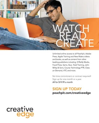 Unlimited online access to all Peachpit, Adobe
Press, Apple Training and New Riders videos
and books, as well as content from other
leading publishers including: O’Reilly Media,
Focal Press, Sams, Que, Total Training, John
Wiley  Sons, Course Technology PTR, Class
on Demand, VTC and more.


No time commitment or contract required!
Sign up for one month or a year.
All for $19.99 a month


Sign up today
peachpit.com /creativeedge
 