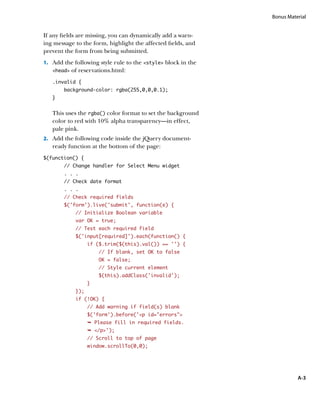 Bonus Material


If any fields are missing, you can dynamically add a warn-
ing message to the form, highlight the affected fields, and
prevent the form from being submitted.
1.		 Add the following style rule to the style block in the
   head   of reservations.html:
   .invalid {
        background-color: rgba(255,0,0,0.1);
   }


   This uses the rgba() color format to set the background
   color to red with 10% alpha transparency—in effect,
   pale pink.
2.		 Add the following code inside the jQuery document-
   ready function at the bottom of the page:
$(function() {
        // Change handler for Select Menu widget
        . . .
        // Check date format
        . . .
        // Check required fields
        $(‘form’).live(‘submit’, function(e) {
             // Initialize Boolean variable
             var OK = true;
             // Test each required field
             $(‘input[required]’).each(function() {
                   if ($.trim($(this).val()) == ‘’) {
                       // If blank, set OK to false
                       OK = false;
                       // Style current element
                       $(this).addClass(‘invalid’);
                   }
             });
             if (!OK) {
                   // Add warning if field(s) blank
                   $(‘form’).before(‘p id=”errors”
                   Ê Please fill in required fields.
                   Ê /p');
                   // Scroll to top of page
                   window.scrollTo(0,0);




                                                                          A-3
 