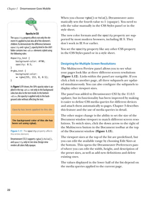 Chapter 1	 Dreamweaver Goes Mobile


                                                           When you choose rgba() or hsla(), Dreamweaver auto-
                                                           matically sets the fourth value to 1 (opaque). You need to
                                                           edit the value manually in the CSS Styles panel or in the
                                                           style sheet.
                        Opacity in CSS
                                                           The new color formats and the opacity property are sup-
     The opacity property affects not only the ele-
                                                           ported by most modern browsers, including IE 9. They
     ment it’s applied to, but also all of the element’s
     children. To demonstrate the difference between       don’t work in IE 8 or earlier.
     opacity and rgba(), opacity.html in the ch01
     folder contains two div elements styled using
                                                           You set the opacity property like any other CSS property
     the following rules:                                  in the CSS Styles panel or in a style sheet.
     #opacity_test {
         background-color: #F90;
         opacity: 0.5;                                     Designing for Multiple Screen Resolutions
     }                                                     The Multiscreen Preview panel allows you to see what
     #rgba_test {
         background-color:
                                                           your pages look like at three different screen resolutions
         Ê rgba(255, 153, 0, 0.5);                         (Figure 1.12). Links within the panel are navigable. If you
     }                                                     click a link to another page, all three subpanels are updat-
                                                           ed simultaneously. You can also configure the subpanels to
     As Figure 1.11 shows, the 50% opacity value is ap-
                                                           display other viewport sizes.
     plied in the top div not only to the background
     color, but also to the text inside. In the bottom     The panel was added to Dreamweaver CS5 by the 11.0.3
     div, the opacity is applied only to the back-
     ground color without affecting the text.
                                                           updater, but its functionality has been improved by making
                                                           it easier to define CSS media queries for different devices
                                                           and attach them automatically to pages. Chapter 3 describes
                                                           this feature and the use of media queries in detail.
                                                           The other major change is the ability to set the size of the
                                                           Document window viewport to match different screen reso-
                                                           lutions. To switch sizes, click the down arrow to the right of
                                                           the Multiscreen button in the Document toolbar at the top
     Figure 1.11  The opacity property affects             of the Document window (Figure 1.13).
     the entire element.
                                                           The viewport sizes at the top of the list are predefined, but
     Dreamweaver CS5.5 supports rgba(), hsla(),
     and opacity only in Live view. Design view            you can edit the available range by choosing Edit Sizes at
     renders all colors fully opaque.                      the bottom. This opens the Dreamweaver Preferences pan-
                                                           el where you can edit the width, height, and description of
                                                           the preset sizes, as well as add new definitions and delete
                                                           existing ones.
                                                           The values displayed in the lower half of the list depend on
                                                           the media queries applied to the current page.




22
 