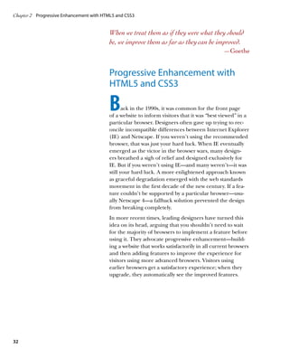 Chapter 2	 Progressive Enhancement with HTML5 and CSS3


                                          When we treat them as if they were what they should
                                          be, we improve them as far as they can be improved.
                                                                                             —Goethe


                                          Progressive Enhancement with
                                          HTML5 and CSS3

                                          B      ack in the 1990s, it was common for the front page
                                          of a website to inform visitors that it was “best viewed” in a
                                          particular browser. Designers often gave up trying to rec-
                                          oncile incompatible differences between Internet Explorer
                                          (IE) and Netscape. If you weren’t using the recommended
                                          browser, that was just your hard luck. When IE eventually
                                          emerged as the victor in the browser wars, many design-
                                          ers breathed a sigh of relief and designed exclusively for
                                          IE. But if you weren’t using IE—and many weren’t—it was
                                          still your hard luck. A more enlightened approach known
                                          as graceful degradation emerged with the web standards
                                          movement in the first decade of the new century. If a fea-
                                          ture couldn’t be supported by a particular browser—usu-
                                          ally Netscape 4—a fallback solution prevented the design
                                          from breaking completely.
                                          In more recent times, leading designers have turned this
                                          idea on its head, arguing that you shouldn’t need to wait
                                          for the majority of browsers to implement a feature before
                                          using it. They advocate progressive enhancement—build-
                                          ing a website that works satisfactorily in all current browsers
                                          and then adding features to improve the experience for
                                          visitors using more advanced browsers. Visitors using
                                          earlier browsers get a satisfactory experience; when they
                                          upgrade, they automatically see the improved features.




32
 