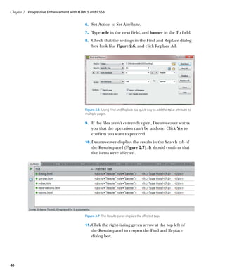 Chapter 2	 Progressive Enhancement with HTML5 and CSS3


                                          6.		 Set Action to Set Attribute.

                                          7.		 Type role in the next field, and banner in the To field.

                                          8.		 Check that the settings in the Find and Replace dialog
                                              box look like Figure 2.6, and click Replace All.




                                          Figure 2.6  Using Find and Replace is a quick way to add the role attribute to
                                          multiple pages.

                                          9.		 If the files aren’t currently open, Dreamweaver warns
                                              you that the operation can’t be undone. Click Yes to
                                              confirm you want to proceed.
                                          10.		 reamweaver displays the results in the Search tab of
                                              D
                                              the Results panel (Figure 2.7). It should confirm that
                                              five items were affected.




                                          Figure 2.7  The Results panel displays the affected tags.

                                          11.		 lick the right-facing green arrow at the top left of
                                              C
                                              the Results panel to reopen the Find and Replace
                                              dialog box.




40
 