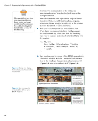 Chapter 2	 Progressive Enhancement with HTML5 and CSS3


                                                        font files. For an explanation of the syntax, see
                                                        www.fontspring.com/blog/further-hardening-of-the-
                                                        bulletproof-syntax.
             Efforts to perfect the @font-face          The value after the hash sign for the .svg file comes
             syntax to work in a reliable cross-
                                                        from the stylesheet.css file in the calluna_regular_
             browser way have gone through
             several iterations. The version shown      macroman folder. It might be different in the version
             here is widely acknowledged to be          that you download, so check the value.
             the most reliable—at least at the
                                                     8.		 Now that CallunaRegular has been defined with
             time of this writing.
                                                        @font‑face,   you can use it in font‑family property
                                                        declarations like any other font. Add the following
                                                        style rule to tozai.css immediately after the @font‑face
                                                        declaration:
                                                         h1, h2, h3 {
                                                             font-family: CallunaRegular, “Palatino
                                                             Ê Linotype, Book Antiqua, Palatino,
                                                             Ê serif;
                                                         }


                                                     9.		 Save tozai.css, and open one of the HTML pages in the
                                                        Document window. Activate Live view to see how the
                                                        font in the headings changes from a heavy sans-serif
                                                        (Figure 2.8) to a more delicate serif (Figure 2.9).

          Figure 2.8  Design view displays
          the headings using the computer’s
          installed font.




          Figure 2.9  Live view uses the
          embedded font defined by the
          @font-face rule.




44
 