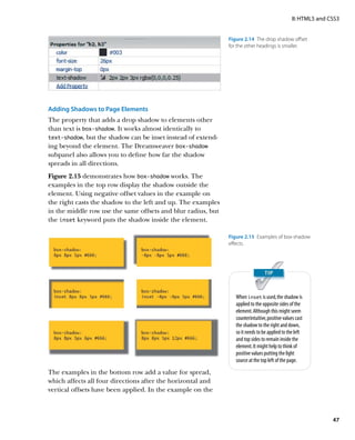 II: HTML5 and CSS3


                                                              Figure 2.14  The drop shadow offset
                                                              for the other headings is smaller.




Adding Shadows to Page Elements
The property that adds a drop shadow to elements other
than text is box‑shadow. It works almost identically to
text‑shadow, but the shadow can be inset instead of extend-
ing beyond the element. The Dreamweaver box‑shadow
subpanel also allows you to define how far the shadow
spreads in all directions.
Figure 2.15 demonstrates how box‑shadow works. The
examples in the top row display the shadow outside the
element. Using negative offset values in the example on
the right casts the shadow to the left and up. The examples
in the middle row use the same offsets and blur radius, but
the inset keyword puts the shadow inside the element.

                                                              Figure 2.15  Examples of box-shadow
                                                              effects.




                                                                 When inset is used, the shadow is
                                                                 applied to the opposite sides of the
                                                                 element. Although this might seem
                                                                 counterintuitive, positive values cast
                                                                 the shadow to the right and down,
                                                                 so it needs to be applied to the left
                                                                 and top sides to remain inside the
                                                                 element. It might help to think of
                                                                 positive values putting the light
                                                                 source at the top left of the page.

The examples in the bottom row add a value for spread,
which affects all four directions after the horizontal and
vertical offsets have been applied. In the example on the



                                                                                                                47
 