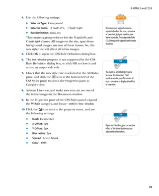 II: HTML5 and CSS3


4.		 Use the following settings:

   	.	 Selector Type: Compound
   	.	 Selector Name: .floatleft, .floatright                     Dreamweaver supports comma-
                                                                  separated values for box‑shadow
   	.	 Rule Definition: tozai.css
                                                                  in Live view, but you need to code
   This creates a group selector for the floatleft and            them manually. The subpanel of the
   floatright classes. All images in the site, apart from         CSS Styles panel supports only single
                                                                  shadows.
   background images, use one of these classes. So, this
   new style rule will affect all inline images.
5.		 Click OK to open the CSS Rule Definition dialog box.

6.		 The box‑shadow property is not supported by the CSS
   Rule Definition dialog box, so click OK to close it and
   create an empty style rule.
7.		 Check that the new style rule is selected in the All Rules   You need to be in Category view
                                                                  because Dreamweaver CS5.5
   pane, and click the     icon at the bottom left of the         needs a vendor-specific version of
   CSS Styles panel to switch the Properties pane to              box‑shadow to display the effect
   Category view.                                                 in Live view.

8.		 Activate Live view, and make sure you can see one of
   the inline images in the Document window.
9.		 In the Properties pane of the CSS Styles panel, expand
   the Webkit category, and locate ‑webkit‑box‑shadow.
10.		 lick the
    C           icon next to the property name, and use
   the following settings:
   	.	   Inset: Deselected
   	.	X-Offset: 3px
                                                                  If you set Color first, you can see the
   	.	   Y-Offset: 3px                                            effect of the drop shadow as you
                                                                  adjust the other values.
   	.	   Blur radius: 5px
   	.	   Spread: Leave blank
   	.	   Color: #999




                                                                                                                  49
 