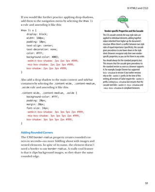 II: HTML5 and CSS3


If you would like further practice applying drop shadows,
add them to the navigation menu by selecting the #nav li 
a rule and amending it like this:

#nav li a {                                                      Vendor-specific Properties and the Cascade
    display: block;                                           The CSS cascade controls the way style rules are
    width: 160px;                                             applied to individual elements, adding together
    padding: 10px;                                            values inherited from higher up the document’s
                                                              structure. When there’s a conflict between two style
    text-align: center;
                                                              rules of equal importance (specificity), the cascade
    text-decoration: none;                                    gives precedence to one lower down in the style
    color: #FFF;                                              sheet. Browsers recognize only their own vendor-
    background-color: #003;                                   specific properties, so you can list them in any order.
    -webkit-box-shadow: 2px 2px 3px #999;                     You should always list the standard property last.
    -moz-box-shadow: 2px 2px 3px #999;                        This ensures that the cascade gives precedence to
                                                              the standard version as soon as a browser supports
    box-shadow: 2px 2px 3px #999;
                                                              it. For example, Google Chrome has supported
}                                                             box‑shadow in version 9, but earlier versions
                                                              rely on the ‑webkit prefix. At the time of this
Also add a drop shadow to the main content and sidebar        writing, all versions of Safari require the ‑webkit
                                                              prefix. Listing box‑shadow last ensures that the
containers by selecting the .content‑wide, .content‑medium,   cascade overrides ‑webkit‑box‑shadow and
.aside rule and amending it like this:                        ‑moz‑box‑shadow in compliant browsers.

.content-wide, .content-medium, .aside {
    background-color: #fff;
    padding: 20px;
    margin: 20px;
    font-size: 14px;
    -webkit-box-shadow: 3px 3px 5px 2px #999;
    -moz-box-shadow: 3px 3px 5px 2px #999;
    box-shadow: 3px 3px 5px 2px #999;
}



Adding Rounded Corners
The CSS3 border‑radius property creates rounded cor-
ners in seconds—no more fiddling about with images and
nested elements. In spite of its name, the element doesn’t
need a border to use border‑radius. A really cool feature
is that it clips background images, so they share the same
rounded edge.




                                                                                                                        51
 