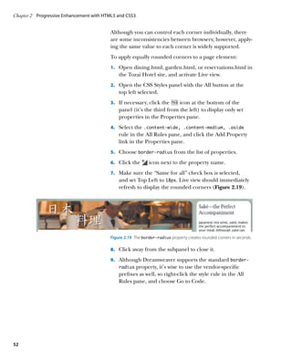 Chapter 2	 Progressive Enhancement with HTML5 and CSS3


                                          Although you can control each corner individually, there
                                          are some inconsistencies between browsers; however, apply-
                                          ing the same value to each corner is widely supported.
                                          To apply equally rounded corners to a page element:
                                          1.		 Open dining.html, garden.html, or reservations.html in
                                              the Tozai Hotel site, and activate Live view.
                                          2.		 Open the CSS Styles panel with the All button at the
                                              top left selected.
                                          3.		 If necessary, click the   icon at the bottom of the
                                              panel (it’s the third from the left) to display only set
                                              properties in the Properties pane.
                                          4.		 Select the .content‑wide, .content‑medium, .aside
                                              rule in the All Rules pane, and click the Add Property
                                              link in the Properties pane.
                                          5.		 Choose border-radius from the list of properties.

                                          6.		 Click the      icon next to the property name.
                                          7.		 Make sure the “Same for all” check box is selected,
                                              and set Top Left to 18px. Live view should immediately
                                              refresh to display the rounded corners (Figure 2.19).




                                          Figure 2.19  The border-radius property creates rounded corners in seconds.

                                          8.		 Click away from the subpanel to close it.

                                          9.		 Although Dreamweaver supports the standard border‑
                                              radius property, it’s wise to use the vendor-specific
                                              prefixes as well, so right-click the style rule in the All
                                              Rules pane, and choose Go to Code.




52
 