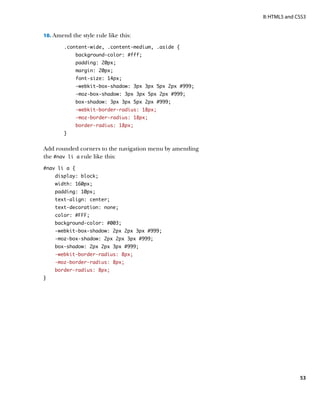 II: HTML5 and CSS3


10.		 mend the style rule like this:
    A
        .content-wide, .content-medium, .aside {
              background-color: #fff;
              padding: 20px;
              margin: 20px;
              font-size: 14px;
              -webkit-box-shadow: 3px 3px 5px 2px #999;
              -moz-box-shadow: 3px 3px 5px 2px #999;
              box-shadow: 3px 3px 5px 2px #999;
              -webkit-border-radius: 18px;
              -moz-border-radius: 18px;
              border-radius: 18px;
        }


Add rounded corners to the navigation menu by amending
the #nav li a rule like this:
#nav li a {
    display: block;
    width: 160px;
    padding: 10px;
    text-align: center;
    text-decoration: none;
    color: #FFF;
    background-color: #003;
    -webkit-box-shadow: 2px 2px 3px #999;
    -moz-box-shadow: 2px 2px 3px #999;
    box-shadow: 2px 2px 3px #999;
    -webkit-border-radius: 8px;
    -moz-border-radius: 8px;
    border-radius: 8px;
}




                                                                         53
 