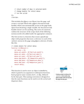 II: HTML5 and CSS3


      // return number of days in selected month
      // change handler for select menus
      // run the script
});
/script


This includes the jQuery core library into the page, and
creates a script block with a jQuery document-ready
handler, which runs automatically as soon as the page loads.
Apart from declaring a single variable, the document-ready
handler doesn’t yet do anything. The series of comments
outlines the structure of the script. Each of the following
sections needs to be added under the appropriate comment.
The first section is a function that creates a JavaScript
object with properties that store a reference to each of the
select menus in the page using jQuery selectors. It looks
like this:
// create object for select menus
function initMenus() {
      var menus = {};
      menus.arr_month = $(‘#arrival_month’);
      menus.arr_date = $(‘#arrival_date’);
      menus.arr_year = $(‘#arrival_year’);
      menus.dep_month = $(‘#departure_month’);
      menus.dep_date = $(‘#departure_date’);
      menus.dep_year = $(‘#departure_year’);
      return menus;
}


This function is used to store an object in dateParts,
which is passed as an argument to subsequent functions.
Each property name consists of arr_ or dep_ followed           Creating an object to reference the
                                                               select menus avoids using
by the date part. This naming convention is designed so        global variables within the functions
that the same functions can be used to set the arrival and     that adjust the date parts.
departure dates.




                                                                                                            61
 