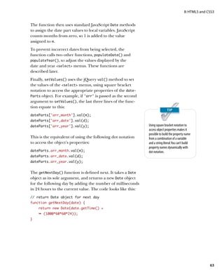II: HTML5 and CSS3


The function then uses standard JavaScript Date methods
to assign the date part values to local variables. JavaScript
counts months from zero, so 1 is added to the value
assigned to m.
To prevent incorrect dates from being selected, the
function calls two other functions, populateDate() and
populateYear(), to adjust the values displayed by the
date and year select menus. These functions are
described later.
Finally, setValues() uses the jQuery val() method to set
the values of the select menus, using square bracket
notation to access the appropriate properties of the date-
Parts object. For example, if ‘arr’ is passed as the second
argument to setValues(), the last three lines of the func-
tion equate to this:
dateParts[‘arr_month’].val(m);
dateParts[‘arr_date’].val(d);
dateParts[‘arr_year’].val(y);                                   Using square bracket notation to
                                                                access object properties makes it
                                                                possible to build the property name
This is the equivalent of using the following dot notation      from a combination of a variable
to access the object’s properties:                              and a string literal. You can’t build
                                                                property names dynamically with
dateParts.arr_month.val(m);                                     dot notation.
dateParts.arr_date.val(d);
dateParts.arr_year.val(y);


The getNextDay() function is defined next. It takes a Date
object as its sole argument, and returns a new Date object
for the following day by adding the number of milliseconds
in 24 hours to the current value. The code looks like this:
// return Date object for next day
function getNextDay(date) {
    return new Date(date.getTime() +
    Ê (1000*60*60*24));
}




                                                                                                              63
 