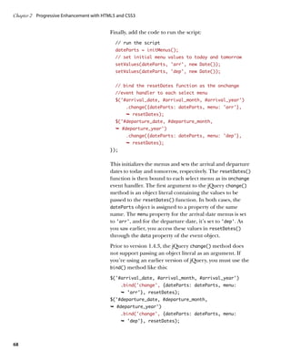 Chapter 2	 Progressive Enhancement with HTML5 and CSS3


                                          Finally, add the code to run the script:
                                             // run the script
                                             dateParts = initMenus();
                                             // set initial menu values to today and tomorrow
                                             setValues(dateParts, ‘arr’, new Date());
                                             setValues(dateParts, ‘dep’, new Date());


                                             // bind the resetDates function as the onchange
                                             //event handler to each select menu
                                             $(‘#arrival_date, #arrival_month, #arrival_year’)
                                                  .change({dateParts: dateParts, menu: ‘arr’},
                                                  Ê resetDates);
                                             $('#departure_date, #departure_month,
                                             Ê #departure_year')
                                                  .change({dateParts: dateParts, menu: 'dep'},
                                                  Ê resetDates);
                                          });


                                          This initializes the menus and sets the arrival and departure
                                          dates to today and tomorrow, respectively. The resetDates()
                                          function is then bound to each select menu as its onchange
                                          event handler. The first argument to the jQuery change()
                                          method is an object literal containing the values to be
                                          passed to the resetDates() function. In both cases, the
                                          dateParts object is assigned to a property of the same
                                          name. The menu property for the arrival date menus is set
                                          to ‘arr’, and for the departure date, it’s set to ‘dep’. As
                                          you saw earlier, you access these values in resetDates()
                                          through the data property of the event object.
                                          Prior to version 1.4.3, the jQuery change() method does
                                          not support passing an object literal as an argument. If
                                          you’re using an earlier version of jQuery, you must use the
                                          bind() method like this:

                                          $(‘#arrival_date, #arrival_month, #arrival_year’)
                                                .bind(‘change’, {dateParts: dateParts, menu:
                                                Ê 'arr'}, resetDates);
                                          $('#departure_date, #departure_month,
                                          Ê #departure_year')
                                                .bind(‘change’, {dateParts: dateParts, menu:
                                                Ê 'dep'}, resetDates);




68
 