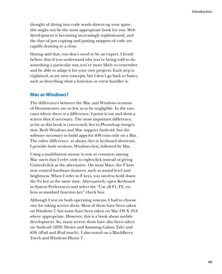 Introduction


thought of diving into code sends shivers up your spine,
this might not be the most appropriate book for you. Web
development is becoming increasingly sophisticated, and
the days of just copying and pasting snippets of code are
rapidly drawing to a close.
Having said that, you don’t need to be an expert. I firmly
believe that if you understand why you’re being told to do
something a particular way, you’re more likely to remember
and be able to adapt it for your own projects. Each step is
explained, as are new concepts, but I don’t go back to basics,
such as describing what a function or event handler is.


Mac or Windows?
The differences between the Mac and Windows versions
of Dreamweaver are so few as to be negligible. In the rare
cases where there is a difference, I point it out and show a
screen shot if necessary. The most important difference,
as far as this book is concerned, lies in PhoneGap integra-
tion. Both Windows and Mac support Android, but the
software necessary to build apps for iOS runs only on a Mac.
The other difference, as always, lies in keyboard shortcuts.
I provide both versions, Windows first, followed by Mac.
Using a multibutton mouse is now so common among
Mac users that I refer only to right-click instead of giving
Control-click as the alternative. On most Macs, the F keys
now control hardware features, such as sound level and
brightness. When I refer to F keys, you need to hold down
the Fn key at the same time. Alternatively, open Keyboard
in System Preferences and select the “Use all F1, F2, etc.
keys as standard function key” check box.
Although I test on both operating systems, I had to choose
one for taking screen shots. Most of them have been taken
on Windows 7, but some have been taken on Mac OS X 10.6
where appropriate. However, this is a book about mobile
development. So, many screen shots have also been taken
on Android (HTC Desire and Samsung Galaxy Tab) and
iOS (iPad and iPod touch). I also tested on a BlackBerry
Torch and Windows Phone 7.




                                                                          vii
 