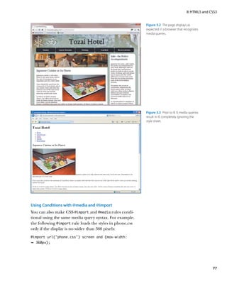 II: HTML5 and CSS3


                                                           Figure 3.2  The page displays as
                                                           expected in a browser that recognizes
                                                           media queries.




                                                           Figure 3.3  Prior to IE 9, media queries
                                                           result in IE completely ignoring the
                                                           style sheet.




Using Conditions with @media and @import
You can also make CSS @import and @media rules condi-
tional using the same media query syntax. For example,
the following @import rule loads the styles in phone.css
only if the display is no wider than 360 pixels:
@import url(“phone.css”) screen and (max-width:
Ê 360px);




                                                                                                         77
 