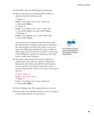 II: HTML5 and CSS3


14.	 Click OK to close the Media Queries dialog box.

15.	 Select tozai_mq.css in the Related Files toolbar. It
   should contain the following code:
   /* Phone */
   @import url(“phone.css”) only screen and
   Ê (max-width:400px);
   /* Tablet */
   @import url(tablet.css) only screen and
   Ê (min-width:401px) and (max-width:768px);
   /* Desktop */
   @import url(desktop.css) only screen and
   Ê (min-width:769px);


   At the moment, the imported style sheets are empty.
   But browsers that recognize media queries will import
   the rules in phone.css only if they detect a screen no
                                                                The CSS comments in the media
   wider than 400 pixels. Similarly, the rules in tablet.css
                                                                queries file are derived from the
   will be imported only if the screen width is in the range    Description fields in the Media
   of 401–768 pixels, and those in desktop.css only if the      Queries dialog box.
   screen is wider than 769 pixels.
16.	 The page is still unstyled. You need to import the
   original style sheet, tozai.css, without a media query.
   Because the style sheets controlled by media queries
   use the cascade to override the basic styles, tozai.css
   must be imported first. Add it to the top of tozai_mq.css
   like this:
   /* Basic styles */
   @import url(“tozai.css”);
   /* Phone */
   @import url(“phone.css”) only screen and
   Ê (max-width:400px);


17.	 Click in Design view. The original styles are restored.

18.	 Choose File  Save All Related Files to save the changes
   to index.html and the new style sheets.




                                                                                                              89
 