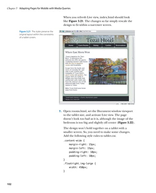 Chapter 3	 Adapting Pages for Mobile with Media Queries


                                                      When you refresh Live view, index.html should look
                                                      like Figure 3.21. The changes so far simply rescale the
                                                      design to fit within a narrower screen.

          Figure 3.21  The styles preserve the
          original layout within the constraints
          of a tablet screen.




                                                   7.	 Open rooms.html, set the Document window viewport
                                                      to the tablet size, and activate Live view. The page
                                                      doesn’t look too bad as it is, although the image of the
                                                      bedroom is too big and slightly off center (Figure 3.22).
                                                      The design won’t hold together on a tablet with a
                                                      smaller screen. So, you need to make some changes.
                                                      Add the following style rules to tablet.css:
                                                      .content-wide {
                                                          margin-right: 15px;
                                                          margin-left: 15px;
                                                          padding-right: 10px;
                                                          padding-left: 10px;
                                                      }
                                                      .floatright.img-large {
                                                          width: 450px;
                                                      }




102
 