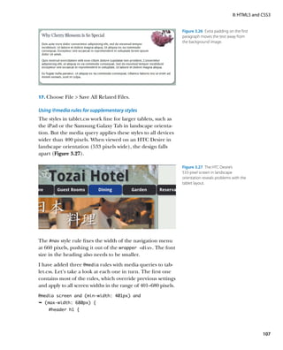 II: HTML5 and CSS3


                                                                 Figure 3.26  Extra padding on the first
                                                                 paragraph moves the text away from
                                                                 the background image.




17.	 Choose File  Save All Related Files.

Using @media rules for supplementary styles
The styles in tablet.css work fine for larger tablets, such as
the iPad or the Samsung Galaxy Tab in landscape orienta-
tion. But the media query applies these styles to all devices
wider than 400 pixels. When viewed on an HTC Desire in
landscape orientation (533 pixels wide), the design falls
apart (Figure 3.27).

                                                                 Figure 3.27  The HTC Desire’s
                                                                 533-pixel screen in landscape
                                                                 orientation reveals problems with the
                                                                 tablet layout.




The #nav style rule fixes the width of the navigation menu
at 660 pixels, pushing it out of the wrapper div. The font
size in the heading also needs to be smaller.
I have added three @media rules with media queries to tab-
let.css. Let’s take a look at each one in turn. The first one
contains most of the rules, which override previous settings
and apply to all screen widths in the range of 401–680 pixels.
@media screen and (min-width: 401px) and
Ê (max-width: 680px) {
    #header h1 {




                                                                                                             107
 
