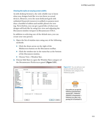 II: HTML5 and CSS3


Viewing the styles at varying screen widths
As with desktop browsers, the only reliable way to know
what your designs look like is to test them on actual
devices. However, even the most dedicated geek with
unlimited financial resources is unlikely to possess more
than a handful of tablets and mobile phones for test-
ing. Nevertheless, you can get a good idea of what your
designs will look like by using Live view and adjusting the
Document window viewport in Dreamweaver CS5.5.
In addition to selecting one of the default sizes, you can
create your own presets.
1.		 Open the list of window sizes using one of the following
   methods:
   	.	  lick the down arrow on the right of the
       C
       Multiscreen button on the Document toolbar.
   	.	  lick the window size in the status bar at the bottom
       C
       of the Document window.
   	.	  hoose View  Window Size.
       C
2.		 Choose Edit Sizes to open the Window Sizes category of
   the Dreamweaver Preferences panel (Figure 3.31).

                                                                Figure 3.31  You can add your own
                                                                presets and edit existing ones in
                                                                the Window Sizes category of the
                                                                Preferences panel.




                                                                   If you prefer, you can open the
                                                                   Preferences panel directly by
                                                                   choosing Edit  Preferences
                                                                   (Windows) or Dreamweaver 
                                                                   Preferences (on a Mac), or by
                                                                   pressing Ctrl+U/Command+U.




                                                                                                               111
 