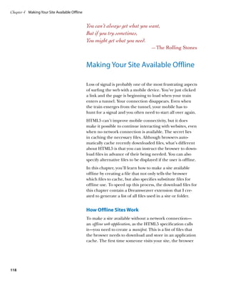 Chapter 4	 Making Your Site Available Offline


                                                You can’t always get what you want,
                                                But if you try sometimes,
                                                You might get what you need.
                                                                                      —The Rolling Stones


                                                Making Your Site Available Offline

                                                Loss of signal is probably one of the most frustrating aspects
                                                of surfing the web with a mobile device. You’ve just clicked
                                                a link and the page is beginning to load when your train
                                                enters a tunnel. Your connection disappears. Even when
                                                the train emerges from the tunnel, your mobile has to
                                                hunt for a signal and you often need to start all over again.
                                                HTML5 can’t improve mobile connectivity, but it does
                                                make it possible to continue interacting with websites, even
                                                when no network connection is available. The secret lies
                                                in caching the necessary files. Although browsers auto-
                                                matically cache recently downloaded files, what’s different
                                                about HTML5 is that you can instruct the browser to down-
                                                load files in advance of their being needed. You can also
                                                specify alternative files to be displayed if the user is offline.
                                                In this chapter, you’ll learn how to make a site available
                                                offline by creating a file that not only tells the browser
                                                which files to cache, but also specifies substitute files for
                                                offline use. To speed up this process, the download files for
                                                this chapter contain a Dreamweaver extension that I cre-
                                                ated to generate a list of all files used in a site or folder.


                                                How Offline Sites Work
                                                To make a site available without a network connection—
                                                an offline web application, as the HTML5 specification calls
                                                it—you need to create a manifest. This is a list of files that
                                                the browser needs to download and store in an application
                                                cache. The first time someone visits your site, the browser




118
 