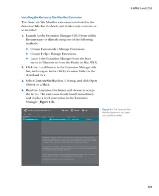 II: HTML5 and CSS3


Installing the Generate Site Manifest Extension
The Generate Site Manifest extension is included in the
download files for this book, and it takes only a minute or
so to install.
1.		 Launch Adobe Extension Manager CS5.5 from within
   Dreamweaver or directly using one of the following
   methods:
   	.	  hoose Commands  Manage Extensions.
       C
   	.	  hoose Help  Manage Extensions.
       C
   	.	  aunch the Extension Manager from the Start
       L
       menu in Windows or from the Finder in Mac OS X.
2.		 Click the Install button in the Extension Manager title
   bar, and navigate to the ch04/extension folder in the
   download files.
3.		 Select GenerateSiteManifest_1_0.mxp, and click Open
   (Select on a Mac).
4.		 Read the Extension Disclaimer and choose to accept
   the terms. The extension should install immediately
   and display a brief description in the Extension
   Manager (Figure 4.3).

                                                               Figure 4.3  The Generate Site
                                                               Manifest extension has been
                                                               successfully installed.




                                                                                                             125
 