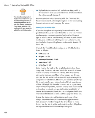 Chapter 4	 Making Your Site Available Offline


                                                        13.	 Right-click site.manifest.bak and choose Open with 
                                                            Dreamweaver from the context menu. The file contains
                                                            the edit you made in step 9.
              If you delete the existing manifest
              files, the version number reverts to 1.   You can continue experimenting with the Generate Site
              This is fine when experimenting be-       Manifest command, selecting the option to list files starting
              fore deploying a manifest file, but it    from the site root, and changing the name.
              could cause problems with a live site.
              If users have an earlier copy of the
              manifest with the same number, the        Editing the Manifest File
              updated files won’t be downloaded.        When deciding how to organize your manifest file, it’s a
                                                        good idea to look at the size of the files in your site. Unlike
                                                        media queries, you can’t restrict what is cached by each
                                                        type of device. It’s an all-or-nothing decision. Unless you’re
                                                        careful, you could undo all the good work of your media
                                                        queries by forcing mobile phones to download files they’ll
                                                        never use.
                                                        Overall, the Tozai Hotel site weighs in at 696 KB, broken
                                                        down as follows:
                                                        	.	 Fonts. 212 KB
                                                        	.	 mages. 370 KB
                                                            I
                                                        	.	 JavaScript (external). 83 KB
                                                        	.	 	Style sheets. 9 KB
                                                             
                                                        	.	 HTML files. 22 KB
                                                            
                                                        Quite clearly, the bulk of the weight lies in the first three
                                                        categories. The fonts are used purely for aesthetic reasons,
                                                        so they can easily be sacrificed offline. The styles specify
                                                        alternative fonts anyway. Many of the images are decora-
                                                        tive, but the site would be less attractive and meaningful if
                                                        you got rid of all of them. However, the external JavaScript
                                                        file is used only by reservations.html, which is meaningless
                                                        offline. Although the form isn’t connected to a processing
                                                        script in the example files, in a real website users would need
                                                        to be online to submit a request about the availability of
                                                        rooms. So, the external JavaScript can be dispensed with; and
                                                        reservations.html needs to have a fallback page for offline use.
                                                        Losing the fonts, external JavaScript, and some of the
                                                        images reduces the overall download by approximately
                                                        half. You can’t avoid serving all the style sheets to every
                                                        device, but the size is trivial and could be reduced by elimi-
                                                        nating comments and unnecessary whitespace.


130
 
