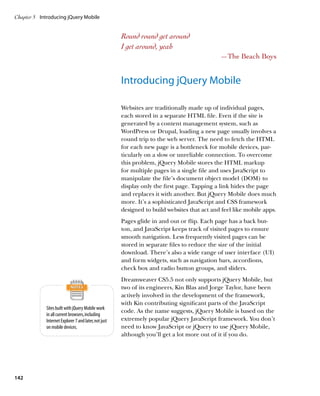 Chapter 5	 Introducing jQuery Mobile


                                                       Round round get around
                                                       I get around, yeah
                                                                                              —The Beach Boys


                                                       Introducing jQuery Mobile

                                                       Websites are traditionally made up of individual pages,
                                                       each stored in a separate HTML file. Even if the site is
                                                       generated by a content management system, such as
                                                       WordPress or Drupal, loading a new page usually involves a
                                                       round trip to the web server. The need to fetch the HTML
                                                       for each new page is a bottleneck for mobile devices, par-
                                                       ticularly on a slow or unreliable connection. To overcome
                                                       this problem, jQuery Mobile stores the HTML markup
                                                       for multiple pages in a single file and uses JavaScript to
                                                       manipulate the file’s document object model (DOM) to
                                                       display only the first page. Tapping a link hides the page
                                                       and replaces it with another. But jQuery Mobile does much
                                                       more. It’s a sophisticated JavaScript and CSS framework
                                                       designed to build websites that act and feel like mobile apps.
                                                       Pages glide in and out or flip. Each page has a back but-
                                                       ton, and JavaScript keeps track of visited pages to ensure
                                                       smooth navigation. Less frequently visited pages can be
                                                       stored in separate files to reduce the size of the initial
                                                       download. There’s also a wide range of user interface (UI)
                                                       and form widgets, such as navigation bars, accordions,
                                                       check box and radio button groups, and sliders.
                                                       Dreamweaver CS5.5 not only supports jQuery Mobile, but
                                                       two of its engineers, Kin Blas and Jorge Taylor, have been
                                                       actively involved in the development of the framework,
                                                       with Kin contributing significant parts of the JavaScript
             Sites built with jQuery Mobile work
                                                       code. As the name suggests, jQuery Mobile is based on the
             in all current browsers, including
             Internet Explorer 7 and later, not just   extremely popular jQuery JavaScript framework. You don’t
             on mobile devices.                        need to know JavaScript or jQuery to use jQuery Mobile,
                                                       although you’ll get a lot more out of it if you do.




142
 