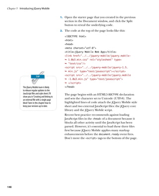 Chapter 5	 Introducing jQuery Mobile


                                                      1.		 Open the starter page that you created in the previous
                                                         section in the Document window, and click the Split
                                                         button to reveal the underlying code.
                                                      2.		 The code at the top of the page looks like this:

                                                         !DOCTYPE html
                                                         html
                                                         head
                                                         meta charset=”utf-8”
                                                         titlejQuery Mobile Web App/title
                                                         link href=”../../jquery-mobile/jquery.mobile-
                                                         Ê 1.0a3.min.css rel=stylesheet type=
                                                         Ê text/css/
                                                         script src=../../jquery-mobile/jquery-1.5.
                                                         Ê min.js type=text/javascript/script
                                                         script src=../../jquery-mobile/jquery.mobile
                                                         Ê -1.0a3.min.js type=text/javascript
                                                         Ê /script
             The jQuery Mobile team is likely            /head
             to release regular updates to the
             JavaScript files and style sheet. I’ll      The page begins with an HTML5 DOCTYPE declaration
             show you in “Creating and linking to
             an external file with a single page         and sets the character set to Unicode (UTF-8). The
             block” later in this chapter how to         highlighted lines of code attach the jQuery Mobile style
             keep your versions up to date.              sheet and two external JavaScript files: the jQuery core
                                                         library and the jQuery Mobile script.
                                                         Recent best practice recommends against loading
                                                         JavaScript files in the head of a document because it
                                                         blocks all other activity until the JavaScript has been
                                                         parsed. However, it’s essential to load these three files
                                                         first because jQuery Mobile applies many markup
                                                         enhancements before the document.ready event fires.
                                                         Don’t move the script tags to the bottom of the page.




148
 