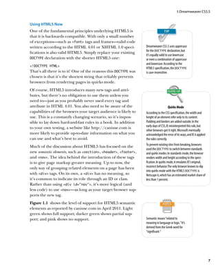 I: Dreamweaver CS5.5


Using HTML5 Now
One of the fundamental principles underlying HTML5 is
that it is backwards compatible. With only a small number
of exceptions—such as font tags and frames—valid code
written according to the HTML 4.01 or XHTML 1.0 speci-           Dreamweaver CS5.5 uses uppercase
                                                                 for the DOCTYPE declaration, but
fications is also valid HTML5. Simply replace your existing
                                                                 it’s equally valid to use lowercase
DOCTYPE declaration with the shorter HTML5 one:                  or even a combination of uppercase
                                                                 and lowercase. According to the
!DOCTYPE HTML
                                                                 HTML5 specification, the DOCTYPE
That’s all there is to it! One of the reasons this DOCTYPE was   is case-insensitive.
chosen is that it’s the shortest string that reliably prevents
browsers from rendering pages in quirks mode.
Of course, HTML5 introduces many new tags and attri-
butes, but there’s no obligation to use them unless you
need to—just as you probably never used every tag and
attribute in HTML 4.01. You also need to be aware of the                              Quirks Mode
capabilities of the browsers your target audience is likely to   According to the CSS specification, the width and
use. This is a constantly changing scenario, so it’s impos-      height of an element refer only to its content.
sible to lay down hard-and-fast rules in a book. In addition     Padding and borders are added outside. In the
                                                                 early days of CSS, IE misinterpreted this rule, but
to your own testing, a website like http://caniuse.com is
                                                                 other browsers got it right. Microsoft eventually
more likely to provide up-to-date information on what you        acknowledged the error of its ways, and IE 6 applied
can use and what’s best to avoid.                                the rules correctly.
                                                                 To prevent existing sites from breaking, browsers
Much of the discussion about HTML5 has focused on the
                                                                 used the DOCTYPE to switch between standards
new semantic elements, such as section, header, footer,    and quirks modes. In standards mode, the browser
and nav. The idea behind the introduction of these tags        renders width and height according to the speci-
is to give page markup greater meaning. Up to now, the           fication. In quirks mode, it emulates IE’s original,
only way of grouping related elements on a page has been         incorrect behavior. The only browser known to slip
                                                                 into quirks mode with the HTML5 DOCTYPE is
with div tags. On its own, a div has no meaning, so          Netscape 6, which has an estimated market share of
it’s common to indicate its role through an ID or class.         less than 1 percent.
Rather than using div id=”nav”, it’s more logical (and
less code) to use nav—as long as your target browser sup-
ports the new tag.
Figure 1.1  shows the level of support for HTML5 semantic
elements as reported by caniuse.com in April 2011. Light
green shows full support; darker green shows partial sup-
port; and pink shows no support.                                 Semantic means “related to
                                                                 meaning in language or logic.” It’s
                                                                 derived from the Greek word for
                                                                 “significant.”




                                                                                                                        7
 