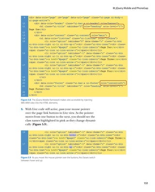 III: jQuery Mobile and PhoneGap




Figure 5.8  The jQuery Mobile framework makes sites accessible by injecting
WAI-ARIA roles into the HTML elements.

5.		 With Live code still active, pass your mouse pointer
    over the page link buttons in Live view. As the pointer
    moves from one button to the next, you should see the
    class names highlighted in pink as they change dynami-
    cally (Figure 5.9).




Figure 5.9  As you move the mouse pointer over the buttons, the classes switch
between hover and up.




                                                                                                            151
 