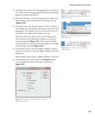 III: jQuery Mobile and PhoneGap


2.		 In Design view, locate the third page block, and click at
   the end of the second paragraph following the heading
   Japanese Cuisine at Its Finest.
                                                                   Figure 5.20  Pay close attention to the position of
3.		 Check the position of the insertion point in Code view.       the insertion point.

   Dreamweaver puts it just before the closing /p tag
   (Figure 5.20).
4.		 It’s vital to move the insertion point so that it’s between
   the closing /p tag and the opening p tag of the next
   paragraph. The simplest way is to move into Code view
   and click to the right of the closing /p tag.
                                                                   Figure 5.21  Use the Tag selector to select the
   The alternative is to click the p in the Tag selector         whole paragraph.
   at the bottom of the Document window to select the
   entire paragraph (Figure 5.21). Then press the right
   arrow key once to move the insertion point to the right
   of the closing /p tag (Figure 5.22).
                                                                   Figure 5.22  The insertion point is now in the
5.		 In the Insert panel, select the jQuery Mobile category,       correct position.
   and click List View to open the jQuery Mobile List View
   dialog box.
   Alternatively, choose Insert  jQuery Mobile  List View.
6.		 In the dialog box, set List Type to Unordered, Items
   to 4, and select the Inset check box, as shown in
   Figure 5.23.




   Figure 5.23  The options can be combined to produce
   different types of lists.




                                                                                                                     159
 