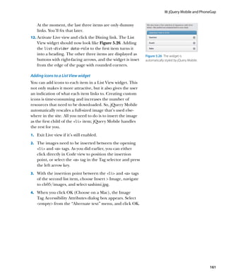 III: jQuery Mobile and PhoneGap


    At the moment, the last three items are only dummy
    links. You’ll fix that later.
12.		 ctivate Live view and click the Dining link. The List
    A
    View widget should now look like Figure 5.26. Adding
    the list‑divider data‑role to the first item turns it
    into a heading. The other three items are displayed as       Figure 5.26  The widget is
    buttons with right-facing arrows, and the widget is inset    automatically styled by jQuery Mobile.
    from the edge of the page with rounded corners.

Adding icons to a List View widget
You can add icons to each item in a List View widget. This
not only makes it more attractive, but it also gives the user
an indication of what each item links to. Creating custom
icons is time-consuming and increases the number of
resources that need to be downloaded. So, jQuery Mobile
automatically rescales a full-sized image that’s used else-
where in the site. All you need to do is to insert the image
as the first child of the li item; jQuery Mobile handles
the rest for you.
1.		 Exit Live view if it’s still enabled.

2.		 The images need to be inserted between the opening
    li  and a tags. As you did earlier, you can either
    click directly in Code view to position the insertion
    point, or select the a tag in the Tag selector and press
    the left arrow key.
3.		 With the insertion point between the li and a tags
    of the second list item, choose Insert  Image, navigate
    to ch05/images, and select sashimi.jpg.
4.		 When you click OK (Choose on a Mac), the Image
    Tag Accessibility Attributes dialog box appears. Select
    empty from the “Alternate text” menu, and click OK.




                                                                                                          161
 
