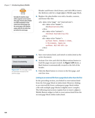 Chapter 5	 Introducing jQuery Mobile


                                                      Header and Footer check boxes, and click OK to insert
                                                      the skeleton code for a single jQuery Mobile page block.

             Normally, IDs should be unique        6.		 Replace the placeholder text with a header, content,
             within a page but can be reused in       and footer like this:
             other pages. However, jQuery Mobile
             uses DOM manipulation to load            div data-role=”page” id=”reservations”
             content from external pages into              div data-role=”header”
             the current page, so IDs should be                 h1Reservations/h1
             unique within the site rather than
                                                           /div
             just within the current page.
                                                           div data-role=”content”
                                                                h2Check Availability/h2
                                                           /div
                                                           div data-role=”footer”
                                                                pTozai Hotel, Dokoka 1-chome,
                                                                Ê Nijinomuko, Japan/p
                                                                pPhone: 012-345 678 /p
                                                           /div
                                                      /div


                                                   7.		 Save reservations.html, and switch to index.html as the
                                                      active document.
                                                   8.		 Activate Live view and click the Reservations button to
                                                      load the page you just created. As Figure 5.29 shows, a
                                                      Back button is automatically created to the left of the
                                                      header.
          Figure 5.29  The new page creates
          an automatic link back to the            9.		 Click the Back button to return to the first page, and
          previous page.                              exit Live view.

                                                   Linking to an external file from a page block other than the first
                                                   In the preceding section, you linked to reservations.html
                                                   from the first page block in index.html. However, linking
                                                   to an external file from a subsequent page block within
                                                   a file with multiple page blocks is slightly more complex.
                                                   The following instructions explain how to insert a jQuery
                                                   Mobile Button widget to link to reservations.html from the
                                                   second page block within index.html.




164
 