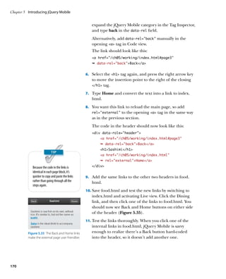 Chapter 5	 Introducing jQuery Mobile


                                                       expand the jQuery Mobile category in the Tag Inspector,
                                                       and type back in the data‑rel field.
                                                       Alternatively, add data‑rel=”back” manually in the
                                                       opening a tag in Code view.
                                                       The link should look like this:
                                                       a href=”/ch05/working/index.html#page3”
                                                       Ê data-rel=”back”Back/a


                                                    6.		 Select the h1 tag again, and press the right arrow key
                                                       to move the insertion point to the right of the closing
                                                       /h1 tag.

                                                    7.		 Type Home and convert the text into a link to index.
                                                       html.
                                                    8.		 You want this link to reload the main page, so add
                                                       rel=”external”   to the opening a tag in the same way
                                                       as in the previous section.
                                                       The code in the header should now look like this:
                                                       div data-role=”header”
                                                            a href=”/ch05/working/index.html#page3”
                                                            Ê data-rel=backBack/a
                                                            h1Sashimi/h1
                                                            a href=”/ch05/working/index.html”
                                                            Ê rel=externalHome/a

             Because the code in the links is          /div
             identical in each page block, it’s
             quicker to copy and paste the links    9.		 Add the same links to the other two headers in food.
             rather than going through all the         html.
             steps again.
                                                    10.		 ave food.html and test the new links by switching to
                                                        S
                                                       index.html and activating Live view. Click the Dining
                                                       link, and then click one of the links to food.html. You
                                                       should now see Back and Home buttons on either side
                                                       of the header (Figure 5.35).
                                                    11.		 est the links thoroughly. When you click one of the
                                                        T
                                                       internal links in food.html, jQuery Mobile is savvy
          Figure 5.35  The Back and Home links         enough to realize there’s a Back button hard-coded
          make the external page user friendlier.      into the header, so it doesn’t add another one.




170
 