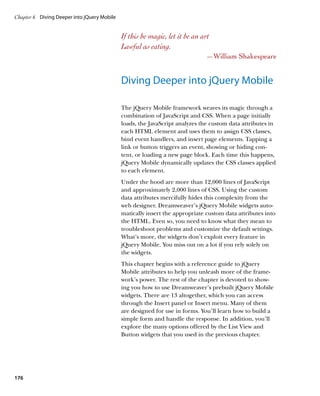 Chapter 6	 Diving Deeper into jQuery Mobile


                                              If this be magic, let it be an art
                                              Lawful as eating.
                                                                               —William Shakespeare


                                              Diving Deeper into jQuery Mobile

                                              The jQuery Mobile framework weaves its magic through a
                                              combination of JavaScript and CSS. When a page initially
                                              loads, the JavaScript analyzes the custom data attributes in
                                              each HTML element and uses them to assign CSS classes,
                                              bind event handlers, and insert page elements. Tapping a
                                              link or button triggers an event, showing or hiding con-
                                              tent, or loading a new page block. Each time this happens,
                                              jQuery Mobile dynamically updates the CSS classes applied
                                              to each element.
                                              Under the hood are more than 12,000 lines of JavaScript
                                              and approximately 2,000 lines of CSS. Using the custom
                                              data attributes mercifully hides this complexity from the
                                              web designer. Dreamweaver’s jQuery Mobile widgets auto-
                                              matically insert the appropriate custom data attributes into
                                              the HTML. Even so, you need to know what they mean to
                                              troubleshoot problems and customize the default settings.
                                              What’s more, the widgets don’t exploit every feature in
                                              jQuery Mobile. You miss out on a lot if you rely solely on
                                              the widgets.
                                              This chapter begins with a reference guide to jQuery
                                              Mobile attributes to help you unleash more of the frame-
                                              work’s power. The rest of the chapter is devoted to show-
                                              ing you how to use Dreamweaver’s prebuilt jQuery Mobile
                                              widgets. There are 13 altogether, which you can access
                                              through the Insert panel or Insert menu. Many of them
                                              are designed for use in forms. You’ll learn how to build a
                                              simple form and handle the response. In addition, you’ll
                                              explore the many options offered by the List View and
                                              Button widgets that you used in the previous chapter.




176
 