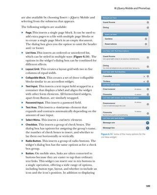 III: jQuery Mobile and PhoneGap


are also available by choosing Insert  jQuery Mobile and
selecting from the submenu that appears.
The following widgets are available:
	.	 Page. This inserts a single page block. It can be used to
    add extra pages to a file with multiple page blocks or
    to create a single page block in an empty document.
    The dialog box gives you the option to omit the header
    and/or footer.
	.	 List View. This inserts an ordered or unordered list,
    which can be styled in multiple ways (Figure 6.14). The
    options in the widget’s dialog box can be combined for
    different effects.
	.	 Layout Grid. This creates a layout grid with two to five
    columns of equal width.
	.	 Collapsible Block. This creates a set of three collapsible
    blocks similar to an accordion widget.
	.	 Text Input. This inserts a text input field wrapped in a
    container that displays a label and aligns the widget
    with other form elements. All form-related widgets,
    apart from Button, are similarly wrapped.
	.	 Password Input. This inserts a password field.
	.	 Text Area. This inserts a textarea element that
    expands and contracts automatically depending on the
    amount of user input.
	.	 Select Menu. This inserts a select element.
	.	 Checkbox. This inserts a group of check boxes. The
    dialog box has options for assigning the group’s name,
    the number of check boxes to insert, and whether to
                                                                 Figure 6.14  Some of the many options for the
    lay them out horizontally or vertically.                     List View widget.
	.	 Radio Button. This inserts a group of radio buttons. The
    widget’s dialog box has the same options as for a check
    box group.
	.	 Button. On mobile sites, links are often converted to
    buttons because they are easier to tap than ordinary
    text links. This widget can insert one to ten buttons in
    a single operation, offering a wide range of options,
    including button type, layout, and whether to include an
    icon and the icon’s position. In addition to displaying



                                                                                                                 189
 