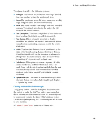 III: jQuery Mobile and PhoneGap


The dialog box offers the following options:
	.	 List Type. The default is Unordered. Selecting Ordered
    inserts a number before the text in each item.
	.		Items. The maximum is ten. To insert more, you need to
    copy and paste extra list elements manually.
	.	 Inset. This insets the List View widget and adds rounded
    corners. The default is to display the widget the full
    width of the parent element.
	.	 Text Description. This adds a single line of text under the
    item heading. Text that is too wide is truncated.
	.	 Text Bubble. This is primarily intended to display
    numbers, but you can use any text. Because the bubble
    uses absolute positioning, you need to edit the text in
    Code view.
	.	 Aside. This inserts a short section of text floated to the
    right of the item heading. Because the text is floated,
    it’s difficult to identify the list item that it relates to in
    Design view. To make sure you select the correct text
    for editing, it’s better to work in Code view.
	.	 Split Button. This option creates two separate clickable
    	
    areas, one for text and the other for an icon. The
    underlying code for the icon is a text link, but the text
    is automatically hidden and converted into a title
    attribute in the same way as if you set data‑iconpos
    to notext.
	.	 Split Button Icon. This menu is activated when you select
    the Split Button check box. Selecting Default displays
    a right-facing arrow.

Creating a searchable List View widget
The jQuery Mobile List View dialog box doesn’t include
the option to make the List View widget searchable, but
this is an awesome enhancement—and it’s incredibly easy
to implement. Just add the data‑filter attribute to the
List View widget’s opening ul or ol tag and set its value
to true like this:
ul data-filter=”true” data-role=”listview”




                                                                                                191
 