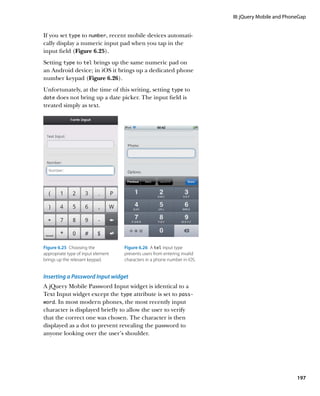 III: jQuery Mobile and PhoneGap


If you set type to number, recent mobile devices automati-
cally display a numeric input pad when you tap in the
input field (Figure 6.25).
Setting type to tel brings up the same numeric pad on
an Android device; in iOS it brings up a dedicated phone
number keypad (Figure 6.26).
Unfortunately, at the time of this writing, setting type to
date does not bring up a date picker. The input field is
treated simply as text.




Figure 6.25  Choosing the           Figure 6.26  A tel input type
appropriate type of input element   prevents users from entering invalid
brings up the relevant keypad.      characters in a phone number in iOS.


Inserting a Password Input widget
A jQuery Mobile Password Input widget is identical to a
Text Input widget except the type attribute is set to pass-
word. In most modern phones, the most recently input
character is displayed briefly to allow the user to verify
that the correct one was chosen. The character is then
displayed as a dot to prevent revealing the password to
anyone looking over the user’s shoulder.




                                                                                                      197
 