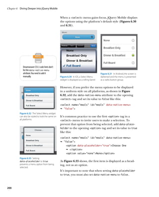 Chapter 6	 Diving Deeper into jQuery Mobile


                                                   When a select menu gains focus, jQuery Mobile displays
                                                   the options using the platform’s default style (Figures 6.30
                                                   and 6.31).




             Dreamweaver CS5.5 code hints don’t
             list the data‑native‑menu
             attribute. You need to add it                                                    Figure 6.31  In Android, the screen is
             manually.                             Figure 6.30  In iOS, a Select Menu         darkened and the menu is presented
                                                   widget is displayed as a rolling barrel.   as a radio button group.


                                                   However, if you prefer the menu options to be displayed
                                                   in a uniform style on all platforms, as shown in Figure
                                                   6.32, add the data‑native‑menu attribute to the opening
                                                   select tag and set its value to false like this:

                                                   select name=”meals” id=”meals” data-native-menu=
                                                   Ê false
          Figure 6.32  The Select Menu widget
          can also be styled to look the same on   It’s common practice to use the first option tag in a
          all platforms.                           select menu to invite users to make a selection. To
                                                   prevent that option from being selected, add data‑place-
                                                   holder to the opening option tag and set its value to true
                                                   like this:
                                                   select name=”meals” id=”meals” data-native-menu=
                                                   Ê false
                                                         option data-placeholder=”true”Choose One
                                                         Ê /option
                                                         option value=noneNone/option

          Figure 6.33  Setting
          data‑placeholder to true                 As Figure 6.33 shows, the first item is displayed as a head-
          prevents a menu option from being        ing, not as an option.
          selected.
                                                   It’s important to note that when setting data‑placeholder
                                                   to true, you must also set data‑native‑menu to false.



200
 