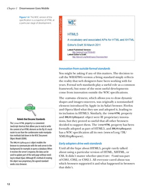 Chapter 1	 Dreamweaver Goes Mobile


                Figure 1.4  The W3C version of the
                specification is a snapshot of HTML at
                a particular stage of development.




                                                              Innovation from outside formal standards
                                                              You might be asking if any of this matters. The decision to
                                                              call the WHATWG version a living standard simply reflects
                                                              the reality that web designers have been working with for
                                                              years. Formal web standards play a useful role as a common
                                                              framework; but some of the most useful developments
                                                              come from innovation outside the W3C specifications.
                                                              The canvas element, which allows you to draw dynamic
                                                              shapes and images onscreen, was originally a nonstandard
                                                              element introduced by Apple in its Safari browser. Firefox
                                                              and Opera liked what they saw and adopted it, leading to
                                                              its inclusion in HTML5. Similarly, the innerHTML property
                                                              and XMLHttpRequest object were IE proprietary innova-
               Rebels that Became Standards
                                                              tions, but they proved so useful that all other browsers
     The innerHTML property is a convenient
     JavaScript shortcut that allows you to read or write
                                                              decided to support them. The innerHTML property has been
     the content of an HTML element on the fly. It’s much     formally adopted as part of HTML5, and XMLHttpRequest
     easier to use than the cumbersome node manipula-         has a W3C specification all its own (www.w3.org/TR/
     tion methods laid down in the W3C Document               XMLHttpRequest).
     Object Model (DOM).
     The XMLHttpRequest object enables the                    Early adopters drive web standards
     browser to communicate with the web server in the
     background, for example, to query a database. When       Until all the hype about HTML5, people rarely talked
     it receives the server’s response, the data can be       about using a particular version of HTML, XHTML, or
     used to update part of the web page without need-        CSS. It didn’t matter whether position: fixed was part
     ing to reload (Ajax). Although IE’s method of creating
     the object was proprietary, the agreed standard          of CSS1, CSS2, or CSS2.1. All everyone cared about was
     works cross-browser.                                     which browsers supported it and what happened in browsers
                                                              that didn’t.




12
 