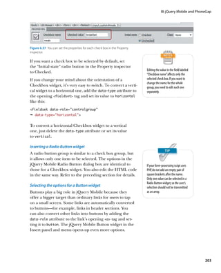 III: jQuery Mobile and PhoneGap




Figure 6.37  You can set the properties for each check box in the Property
inspector.

If you want a check box to be selected by default, set
the “Initial state” radio button in the Property inspector
                                                                             Editing the value in the field labeled
to Checked.
                                                                             “Checkbox name” affects only the
If you change your mind about the orientation of a                           selected check box. If you want to
                                                                             change the name for the whole
Checkbox widget, it’s very easy to switch. To convert a verti-               group, you need to edit each one
cal widget to a horizontal one, add the data‑type attribute to               separately.
the opening fieldset tag and set its value to horizontal
like this:
fieldset data-role=”controlgroup”
Ê data-type=”horizontal”


To convert a horizontal Checkbox widget to a vertical
one, just delete the data‑type attribute or set its value
to vertical.

Inserting a Radio Button widget
A radio button group is similar to a check box group, but
it allows only one item to be selected. The options in the
jQuery Mobile Radio Button dialog box are identical to                       If your form-processing script uses
those for a Checkbox widget. You also edit the HTML code                     PHP, do not add an empty pair of
in the same way. Refer to the preceding section for details.                 square brackets after the name.
                                                                             Only one value can be selected in a
                                                                             Radio Button widget, so the user’s
Selecting the options for a Button widget                                    selection should not be transmitted
Buttons play a big role in jQuery Mobile because they                        as an array.
offer a bigger target than ordinary links for users to tap
on a small screen. Some links are automatically converted
to buttons—for example, links in header sections. You
can also convert other links into buttons by adding the
data‑role attribute to the link’s opening a tag and set-
ting it to button. The jQuery Mobile Button widget in the
Insert panel and menu opens up even more options.




                                                                                                                      203
 
