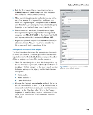 III: jQuery Mobile and PhoneGap


4.		 Edit the Text Input widgets, changing their labels
   to First Name and Family Name, and their names to
   first_name and family_name respectively.

5.		 Make sure the insertion point is after the closing /div
   tag of the second Text Input widget and insert two
   more Text Input widgets. Change the labels to Arrival
   and Departure. Also change the names in the Property
   inspector to arrival and departure, respectively.
6.		 With the arrival text input element selected, open
   the Tag Inspector panel, expand the Uncategorized
   category, type MM/DD/YYYY in the placeholder field,
   and set required to (Yes), as shown in Figure 6.45.
7.		 Repeat the previous step with the departure text input
   element selected. Also, set required to (Yes) for the
   first_name and family_name input fields.


Adding Radio Button and Slider widgets
The final part of the form asks the user to enter the number
of adults and children. Normally, you would use the same
input elements for both fields, but this example shows how
different widgets can be used for similar purposes.
1.		 Move the insertion point to after the closing /div tag
   for the departure input field, and click Radio Button in
   the jQuery Mobile category of the Insert panel. Use the       Figure 6.45  The Tag Inspector exposes all HTML5
                                                                 attributes for the selected element.
   following settings in the jQuery Mobile Radio Button
   dialog box:
   	.	 Name. adults
   	.	 Radio buttons. 4
   	.	 Layout. Horizontal
2.		 Change the legend text to Adults: and edit the labels
   for the radio buttons to read 1, 2, 3, 4. You also need to
   select each radio button in turn, and enter the relevant
   number in the “Checked value” field in the Property
   inspector. A hotel booking requires a minimum of one
   adult, so set “Initial state” of the first radio button to
   Checked.




                                                                                                              211
 