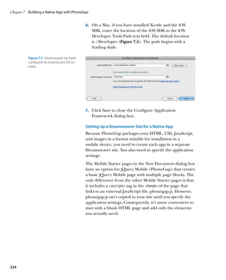 Chapter 7	 Building a Native App with PhoneGap


                                              6.		 On a Mac, if you have installed Xcode and the iOS
                                                 SDK, enter the location of the iOS SDK in the iOS
                                                 Developer Tools Path text field. The default location
                                                 is /Developer (Figure 7.5). The path begins with a
                                                 leading slash.

          Figure 7.5  Dreamweaver has been
          configured for Android and iOS on
          a Mac.




                                              7.		 Click Save to close the Configure Application
                                                 Framework dialog box.

                                              Setting Up a Dreamweaver Site for a Native App
                                              Because PhoneGap packages your HTML, CSS, JavaScript,
                                              and images in a format suitable for installation in a
                                              mobile device, you need to create each app in a separate
                                              Dreamweaver site. You also need to specify the application
                                              settings.
                                              The Mobile Starter pages in the New Document dialog box
                                              have an option for jQuery Mobile (PhoneGap) that creates
                                              a basic jQuery Mobile page with multiple page blocks. The
                                              only difference from the other Mobile Starter pages is that
                                              it includes a script tag in the head of the page that
                                              links to an external JavaScript file, phonegap.js. However,
                                              phonegap.js isn’t copied to your site until you specify the
                                              application settings. Consequently, it’s more convenient to
                                              start with a blank HTML page and add only the elements
                                              you actually need.




224
 