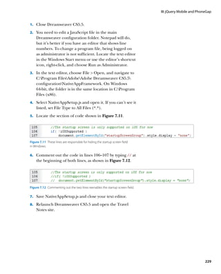 III: jQuery Mobile and PhoneGap


1.		 Close Dreamweaver CS5.5.

2.		 You need to edit a JavaScript file in the main
    Dreamweaver configuration folder. Notepad will do,
    but it’s better if you have an editor that shows line
    numbers. To change a program file, being logged on
    as administrator is not sufficient. Locate the text editor
    in the Windows Start menu or use the editor’s shortcut
    icon, right-click, and choose Run as Administrator.
3.		 In the text editor, choose File  Open, and navigate to
    C:Program FilesAdobeAdobe Dreamweaver CS5.5
    configurationNativeAppFramework. On Windows
    64-bit, the folder is in the same location in C:Program
    Files (x86).
4.		 Select NativeAppSetup.js and open it. If you can’t see it
    listed, set File Type to All Files (*.*).
5.		 Locate the section of code shown in Figure 7.11.




Figure 7.11  These lines are responsible for hiding the startup screen field
in Windows.

6.		 Comment out the code in lines 106–107 by typing // at
    the beginning of both lines, as shown in Figure 7.12.




Figure 7.12  Commenting out the two lines reenables the startup screen field.

7.		 Save NativeAppSetup.js and close your text editor.

8.		 Relaunch Dreamweaver CS5.5 and open the Travel
    Notes site.




                                                                                                           229
 