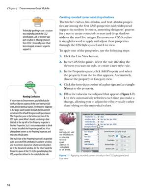 Chapter 1	 Dreamweaver Goes Mobile


                                                                Creating rounded corners and drop shadows
                                                                The border-radius, box-shadow, and text-shadow proper-
                                                                ties are among the first CSS3 properties with widespread
                     Technically speaking, text-shadow          support in modern browsers, answering designers’ prayers
                     was originally part of the CSS2            for a way to create rounded corners and drop shadows
                     specification. Lack of browser sup-        without the need for images. Dreamweaver CS5.5 makes
                     port resulted in it being removed          it straightforward to apply and adjust these properties
                     from CSS2.1. Ironically, once it had
                     been dropped, browsers began to            through the CSS Styles panel and Live view.
                     support it.
                                                                To apply one of the properties, use the following steps:
                                                                1.		 Click the Live View button.

                                                                2.		 In the CSS Styles panel, select the rule affecting the
                                                                    element you want to style, or create a new style rule.
                                                                3.		 In the Properties pane, click Add Property and select
                                                                    the property from the list that appears. Alternatively,
                                                                    choose the property in Category view.
                                                                4.		 Click the icon that consists of a plus sign and a triangle
                                                                        next to the property.
                                                                5.		 Fill in the values in the subpanel that appears (Figure 1.7).
                        Naming Confusion                            Live view automatically refreshes each time you make a
     If you’re new to Dreamweaver, you’re likely to be              change, allowing you to adjust the effect visually rather
     confused by two aspects of the user interface (UI)
     with almost identical names. The Property inspector            than relying on the numerical values.
     is the large panel located beneath the Document
     window in the default Designer workspace layout.
     The Properties pane is the bottom section of the
     CSS Styles panel. What’s doubly confusing is that
     the tab at the top left of the Property inspector is
     labeled Properties. So, it’s not unreasonable to think
     it should be called the Properties panel, but it has
     always been known as the Property inspector, and
     that’s its official name.
     The main role of the Property inspector is to provide
     quick access to HTML attributes. It’s context-sensitive,
     and its contents depend on what’s currently select-
     ed in the Document window. On the other hand, the
     Properties pane of the CSS Styles panel displays the
     CSS properties defined in the selected style rule.         Figure 1.7  Applying rounded corners visually in the CSS Styles panel and
                                                                Live view.




16
 