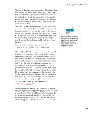 III: jQuery Mobile and PhoneGap


The rest of the code is an anonymous callback function
that handles the result. When a SQL query is success-
fully executed, two objects are automatically passed to
the callback: the first is the transaction object, and the
second is an object containing the results of the query.
It’s the second object, which I have called result, that
you’re interested in.
The result object has a rows property, which contains
an array of the records that the SELECT query retrieved
from the database. By storing the length of the array in
len, the function determines if any records were found.
If len is greater than zero, a loop iterates through each
                                                             Pay close attention to the combina-
record, building an array of list items for the empty        tion of single and double quotation
unordered list. The code that builds each item looks         marks. The single quotation marks
like this:                                                   define the string, whereas the
                                                             double quotation marks are an
‘lia href=”#display” data-trnote=”’ +                     integral part of the string.
Ê row.id + '’ + row.title + ‘/a/li’


This builds an HTML a tag nested in an li tag. The
link points to the display page block, and it contains
a custom data attribute that I have called data‑trnote,
which stores the ID of the current record. Each record
in the result is extracted to a temporary variable called
row. To get the value stored in each column, you
append the column name after a period. So, row.id
gets the value from the id column, and row.title gets
the value from the title column. Storing the record’s
ID or primary key like this ensures that you select the
correct record from the database when the user taps a
link. When the JavaScript variables are substituted by
their values, the resulting string looks similar to this:
‘lia href=”#display” data-trnote=”1”
Ê This is a test/a/li’


After the loop, the items array is converted to a single
string using the standard JavaScript join() method and
is passed to the jQuery html() method, populating the
previously empty unordered list. Because the list has
been updated, you need to call listview(‘refresh’),
which tells jQuery Mobile to rebuild the List View widget.




                                                                                                    253
 